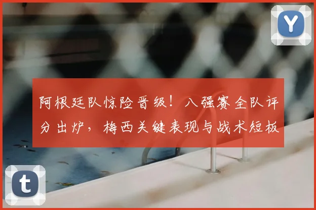 阿根廷队惊险晋级！八强赛全队评分出炉，梅西关键表现与战术短板深度解析