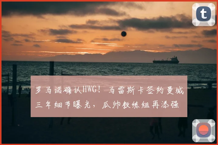 罗马诺确认HWG!马雷斯卡签约曼城三年细节曝光,瓜帅教练组再添强援