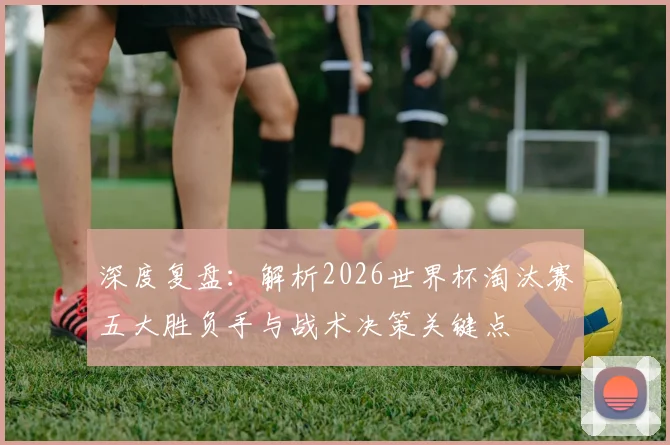 深度复盘:解析2026世界杯淘汰赛五大胜负手与战术决策关键点